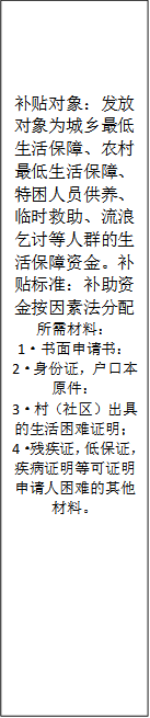 补贴对象：发放对象为城乡最低生活保障、农村最低生活保障、特困人员供养、临时救助、流浪乞讨等人群的生活保障资金。补贴标准：补助资金按因素法分配所需材料：
      1·书面申请书：
      2·身份证，户口本原件：
      3·村（社区）出具的生活困难证明；
      4·残疾证，低保证，疾病证明等可证明申请人困难的其他材料。
      